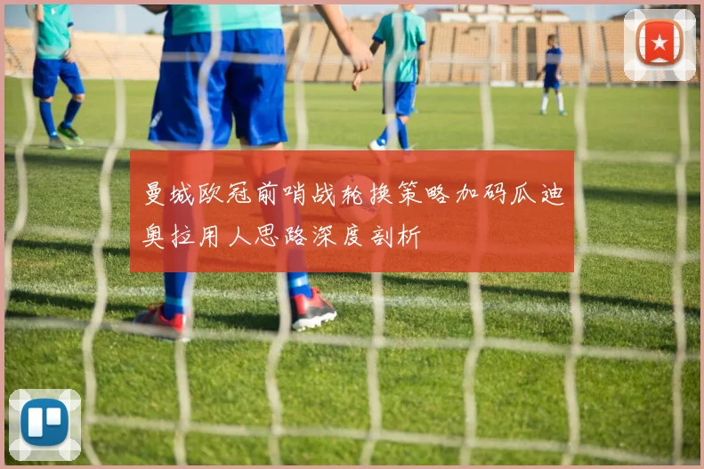 曼城欧冠前哨战轮换策略加码瓜迪奥拉用人思路深度剖析