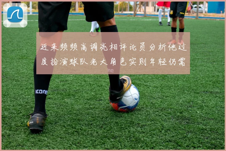近来频频高调亮相评论员分析他过度扮演球队老大角色实则年轻仍需成长