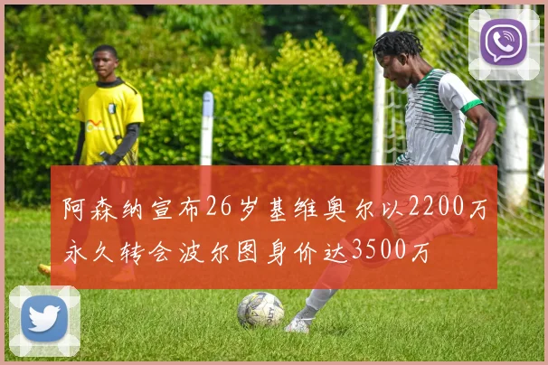阿森纳宣布26岁基维奥尔以2200万永久转会波尔图身价达3500万
