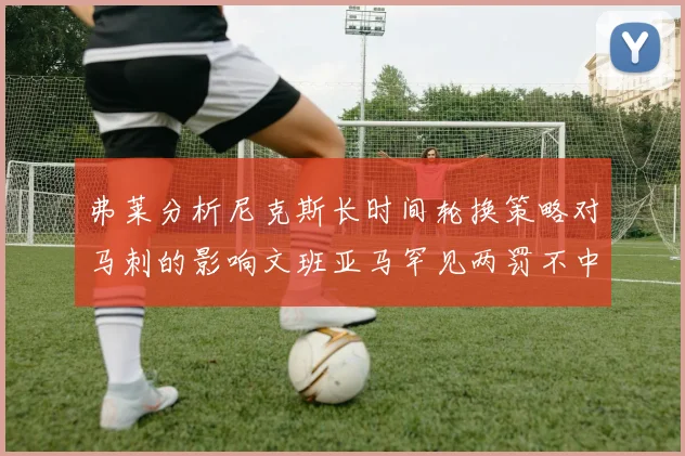 弗莱分析尼克斯长时间轮换策略对马刺的影响文班亚马罕见两罚不中引发关注