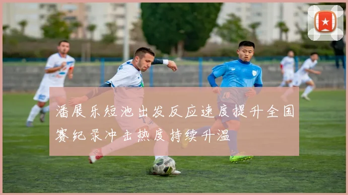 潘展乐短池出发反应速度提升全国赛纪录冲击热度持续升温