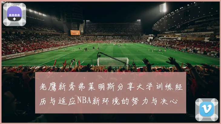 老鹰新秀弗莱明斯分享大学训练经历与适应NBA新环境的努力与决心