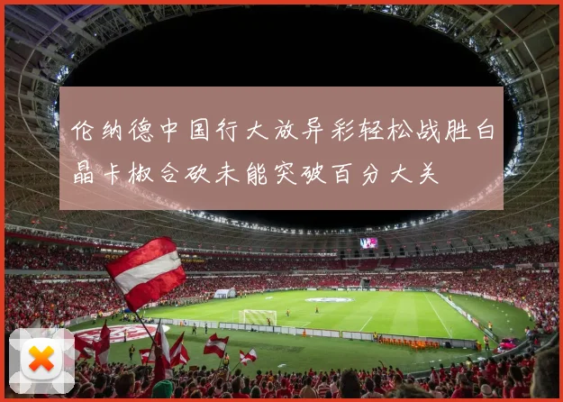 伦纳德中国行大放异彩轻松战胜白晶卡椒合砍未能突破百分大关