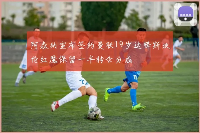阿森纳宣布签约曼联19岁边锋斯坎伦红魔保留一半转会分成