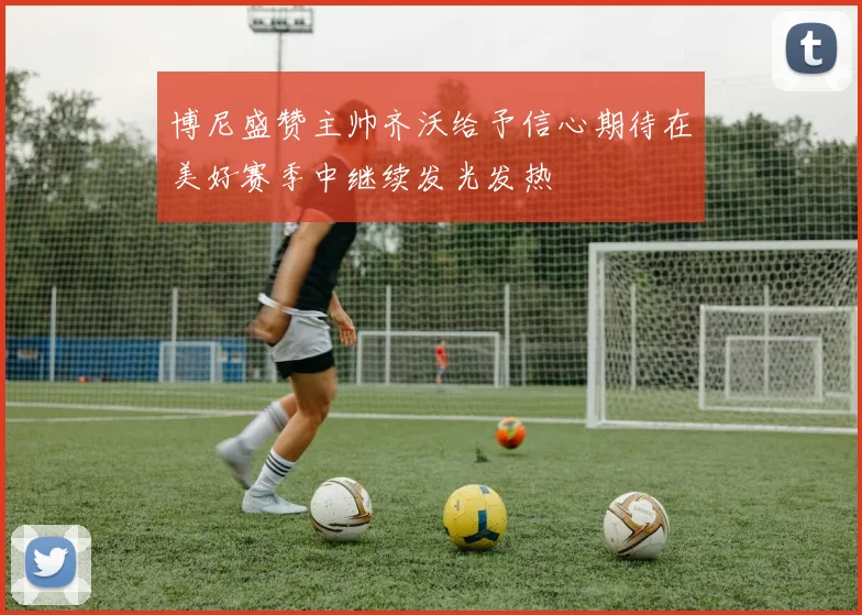 博尼盛赞主帅齐沃给予信心期待在美好赛季中继续发光发热