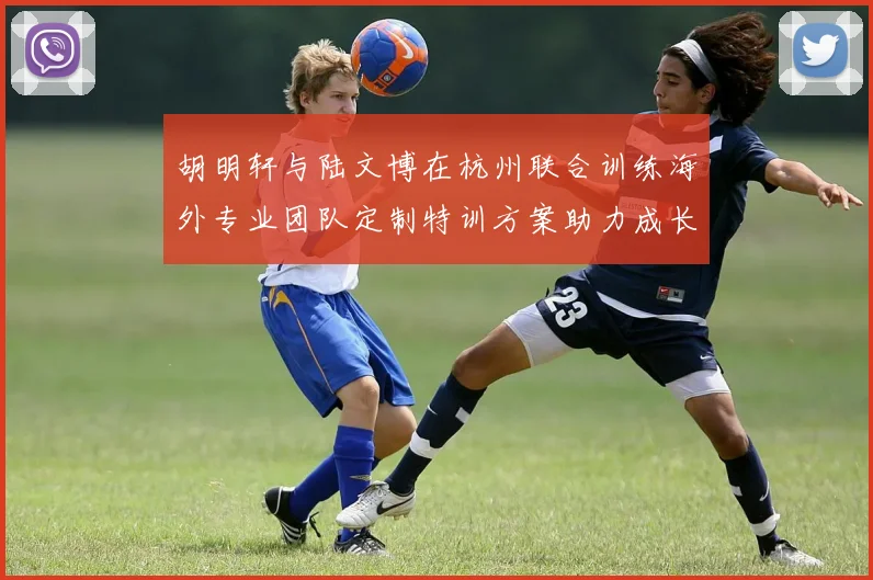 胡明轩与陆文博在杭州联合训练海外专业团队定制特训方案助力成长