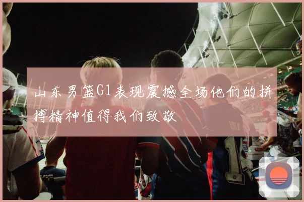山东男篮G1表现震撼全场他们的拼搏精神值得我们致敬