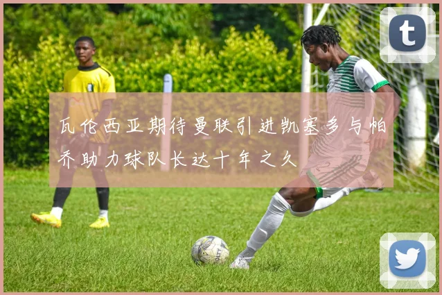 瓦伦西亚期待曼联引进凯塞多与帕乔助力球队长达十年之久