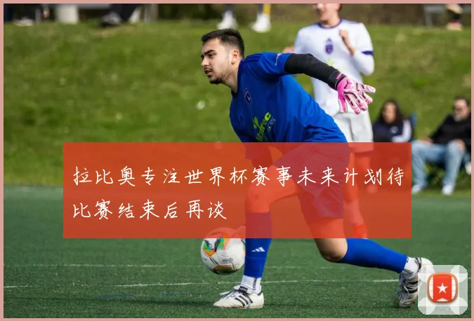 拉比奥专注世界杯赛事未来计划待比赛结束后再谈