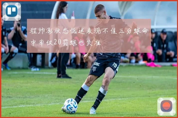 程帅澎状态低迷表现不佳三分球命中率仅20罚球也失准
