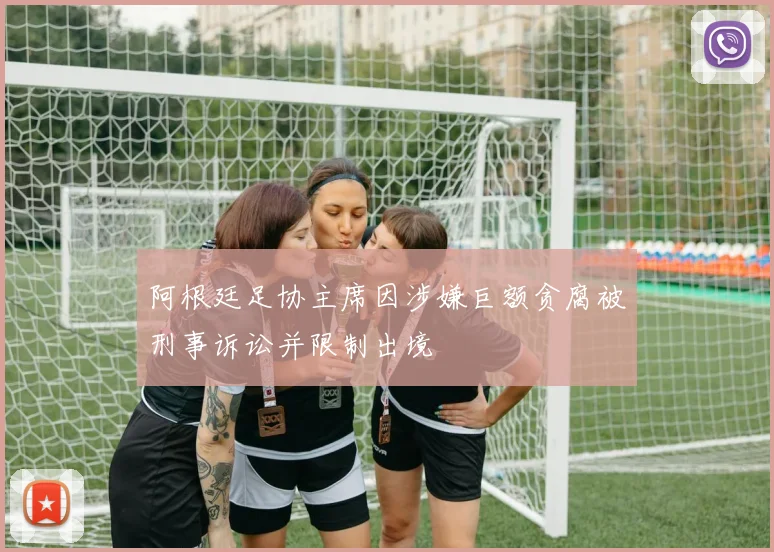 阿根廷足协主席因涉嫌巨额贪腐被刑事诉讼并限制出境