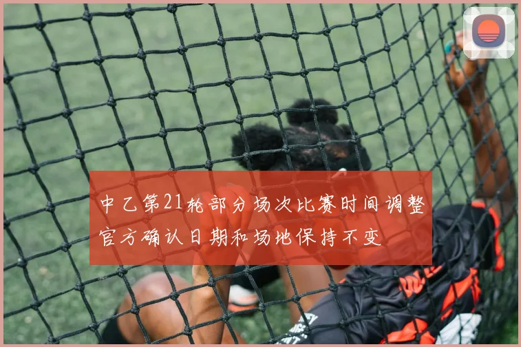 中乙第21轮部分场次比赛时间调整官方确认日期和场地保持不变