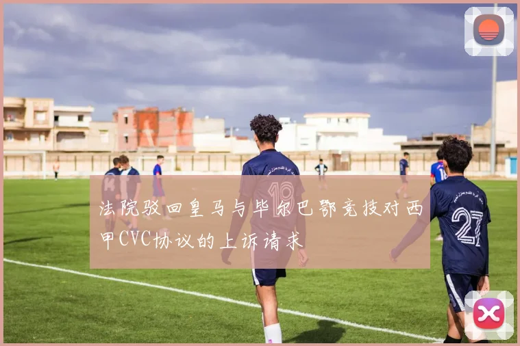 法院驳回皇马与毕尔巴鄂竞技对西甲CVC协议的上诉请求