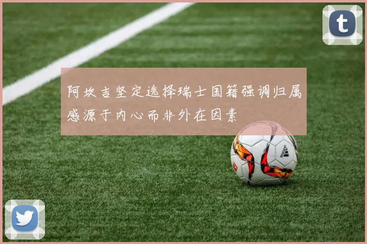 阿坎吉坚定选择瑞士国籍强调归属感源于内心而非外在因素