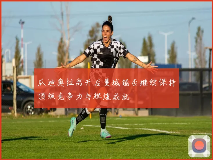 瓜迪奥拉离开后曼城能否继续保持顶级竞争力与辉煌成就