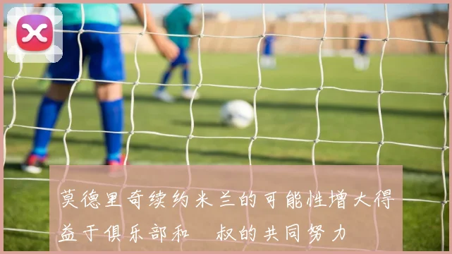 莫德里奇续约米兰的可能性增大得益于俱乐部和囧叔的共同努力