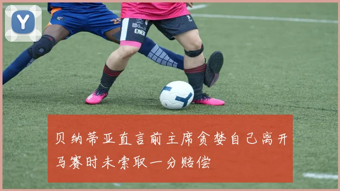 贝纳蒂亚直言前主席贪婪自己离开马赛时未索取一分赔偿
