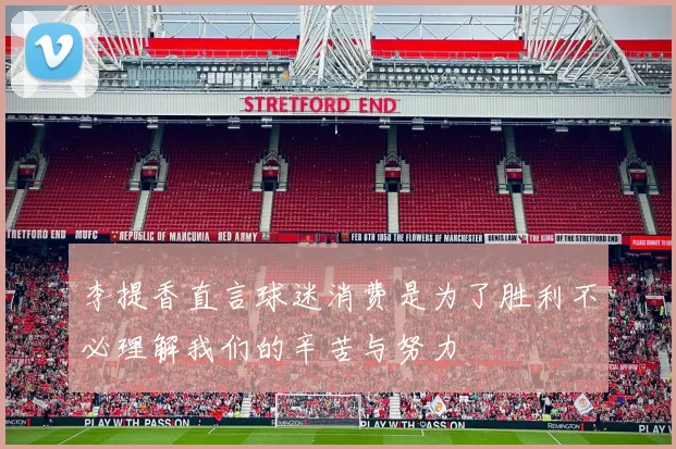 李提香直言球迷消费是为了胜利不必理解我们的辛苦与努力
