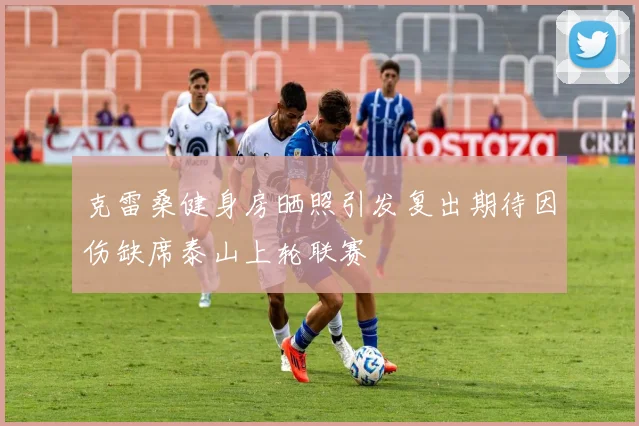 克雷桑健身房晒照引发复出期待因伤缺席泰山上轮联赛